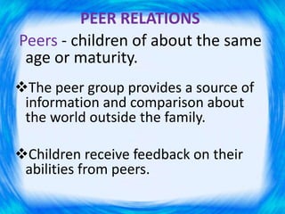PEER RELATIONS
Peers - children of about the same
age or maturity.
The peer group provides a source of
information and comparison about
the world outside the family.
Children receive feedback on their
abilities from peers.
 