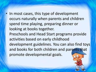 • In most cases, this type of development
occurs naturally when parents and children
spend time playing, preparing dinner or
looking at books together.
Preschools and Head Start programs provide
activities based on early childhood
development guidelines. You can also find toys
and books for both children and parents that
promote developmental goals.
 