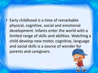 • Early childhood is a time of remarkable
physical, cognitive, social and emotional
development. Infants enter the world with a
limited range of skills and abilities. Watching a
child develop new motor, cognitive, language
and social skills is a source of wonder for
parents and caregivers.
 