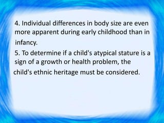 4. Individual differences in body size are even
more apparent during early childhood than in
infancy.
5. To determine if a child's atypical stature is a
sign of a growth or health problem, the
child's ethnic heritage must be considered.
 