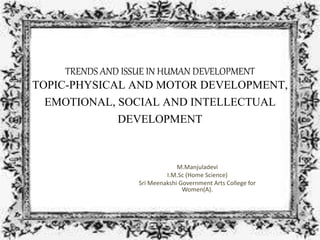TRENDS AND ISSUE IN HUMAN DEVELOPMENT
TOPIC-PHYSICAL AND MOTOR DEVELOPMENT,
EMOTIONAL, SOCIAL AND INTELLECTUAL
DEVELOPMENT
M.Manjuladevi
I.M.Sc (Home Science)
Sri Meenakshi Government Arts College for
Women(A).
 