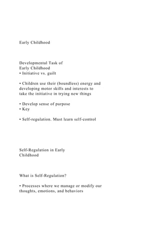 Early Childhood
Developmental Task of
Early Childhood
• Initiative vs. guilt
• Children use their (boundless) energy and
developing motor skills and interests to
take the initiative in trying new things
• Develop sense of purpose
• Key
• Self-regulation. Must learn self-control
Self-Regulation in Early
Childhood
What is Self-Regulation?
• Processes where we manage or modify our
thoughts, emotions, and behaviors
 