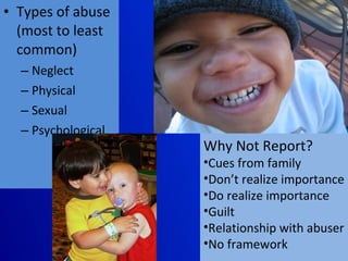 Types of abuse (most to least common) Neglect  Physical  Sexual Psychological Why Not Report? Cues from family Don’t realize importance Do realize importance Guilt Relationship with abuser No framework 