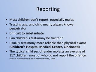 Reporting Most children don’t report, especially males Trusting age, and child nearly always knows perpetrator Difficult to substantiate Can children’s testimony be trusted? Usually testimony more reliable than physical exams ( Children's Hospital Medical Center, Cincinnati) The typical child sex offender molests an average of 117 children, most of who do not report the offence. Source: National Institute of Mental Health, 1988. 