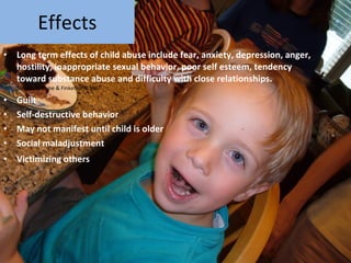 Effects Long term effects of child abuse include fear, anxiety, depression, anger, hostility, inappropriate sexual behavior, poor self esteem, tendency toward substance abuse and difficulty with close relationships. Source: Browne & Finkelhor, 1986. Guilt Self-destructive behavior May not manifest until child is older Social maladjustment Victimizing others   