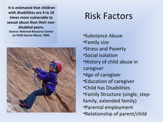 Risk Factors Substance Abuse Family size Stress and Poverty Social isolation History of child abuse in caregiver Age of caregiver Education of caregiver Child has Disabilities Family Structure (single, step-family, extended family) Parental employment Relationship of parent/child   It is estimated that children with disabilities are 4 to 10 times more vulnerable to sexual abuse than their non-disabled peers. Source: National Resource Center on Child Sexual Abuse, 1992. 