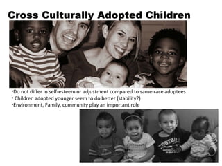 Cross Culturally Adopted Children Do not differ in self-esteem or adjustment compared to same-race adoptees Children adopted younger seem to do better (stability?) Environment, Family, community play an important role 
