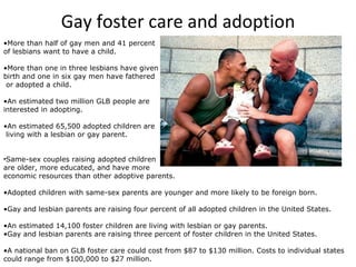 Gay foster care and adoption More than half of gay men and 41 percent  of lesbians want to have a child.  More than one in three lesbians have given  birth and one in six gay men have fathered or adopted a child.  An estimated two million GLB people are  interested in adopting.  An estimated 65,500 adopted children are living with a lesbian or gay parent.  Same-sex couples raising adopted children  are older, more educated, and have more  economic resources than other adoptive parents.  Adopted children with same-sex parents are younger and more likely to be foreign born.  Gay and lesbian parents are raising four percent of all adopted children in the United States.  An estimated 14,100 foster children are living with lesbian or gay parents.  Gay and lesbian parents are raising three percent of foster children in the United States. A national ban on GLB foster care could cost from $87 to $130 million. Costs to individual states could range from $100,000 to $27 million.  