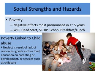 Social Strengths and Hazards Poverty Negative effects most pronounced in 1 st  5 years WIC, Head Start, SCHIP, School Breakfast/Lunch Poverty Linked to Child abuse Neglect is result of lack of resources- goods such as food, education on parenting or development, or services such as childcare 