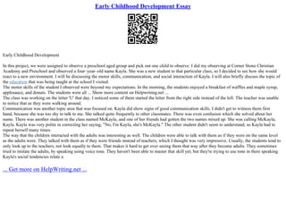 Early Childhood Development Essay
Early Childhood Development
In this project, we were assigned to observe a preschool aged group and pick out one child to observe. I did my observing at Corner Stone Christian
Academy and Preschool and observed a four–year–old name Kayla. She was a new student to that particular class, so I decided to see how she would
react to a new environment. I will be discussing the motor skills, communication, and social interaction of Kayla. I will also briefly discuss the topic of
the education that was being taught at the school I visited.
The motor skills of the student I observed were beyond my expectations. In the morning, the students enjoyed a breakfast of waffles and maple syrup,
applesauce, and donuts. The students were all ... Show more content on Helpwriting.net ...
The class was working on the letter 'U' that day. I noticed some of them started the letter from the right side instead of the left. The teacher was unable
to notice that as they were walking around.
Communication was another topic area that was focused on. Kayla did show signs of good communication skills. I didn't get to witness them first
hand, because she was too shy to talk to me. She talked quite frequently to other classmates. There was even confusion which she solved about her
name. There was another student in the class named McKayla, and one of her friends had gotten the two names mixed up. She was calling McKayla,
Kayla. Kayla was very polite in correcting her saying, "No, I'm Kayla, she's McKayla." The other student didn't seem to understand, so Kayla had to
repeat herself many times.
The way that the children interacted with the adults was interesting as well. The children were able to talk with them as if they were on the same level
as the adults were. They talked with them as if they were friends instead of teachers, which I thought was very impressive. Usually, the students tend to
only look up to the teachers, not look equally to them. That makes it hard to get over seeing them that way after they become adults. They sometimes
tried to imitate the adults, by speaking using voice tone. They haven't been able to master that skill yet, but they're trying to use tone in there speaking.
Kayla's social tendencies relate a
... Get more on HelpWriting.net ...
 