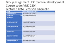 Group assignment: IEC material development.
Course code: VND 2204
Lecturer: Kato Peterson Kikomeko
NAME REGISTRATION NUMBER
NSIIME NOREEN 21/ U/HND/16773/PD
NAMANYA ASA
MUHOOZI
21/U/HND/16305/GV
KENGANZI LINNET 20/U/HND/7015/PD
NATAMBA DOREEN 20/U/HND/7020/PD
AUMA FAITH 20/U/HND/7022/PD
SSENONO PATRICK 20/U/HND/13584/PD
LAKICAH MOREEN 20/U/HND/7003/PD
 