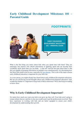 Early Childhood Development Milestones 101 –
Parental Guide
What is the first thing you notice about kids when you spend time with them? They are
amazingly fast learners who absorb information at lightning speed and can develop their
vocabulary skills faster than you can think – is that all? And the best part about them is that
they are capable of grasping information in multiple ways simultaneously. It is fascinating how
fast these little minds work at once, especially for new parents. This is one of the major reasons
early childhood education is important for your little one.
As a new parent, you might already have heard about early childhood development milestones.
But are you still having second thoughts about early childhood development education? And,
wondering whether it’s important to keep track of these milestones? Well, then keep on reading
to know more.
Why Is Early Childhood Development Important?
No matter how much you want your kid to not grow up, they will. Your kids aren’t going to
remain infants forever, and this is why you would want to get the professionals involved. They
have experience in working with kids and are better equipped to ensure your child’s
development by understanding their growth.
 