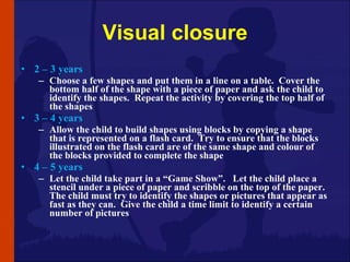 Visual closure <ul><li>2 – 3 years </li></ul><ul><ul><li>Choose a few shapes and put them in a line on a table.  Cover the...