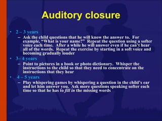Auditory closure <ul><li>2 – 3 years </li></ul><ul><ul><li>Ask the child questions that he will know the answer to.  For e...