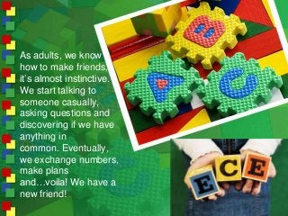 As adults, we know
how to make friends,
it’s almost instinctive.
We start talking to
someone casually,
asking questions an...