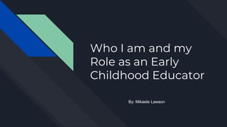 Who I am and my
Role as an Early
Childhood Educator
By: Mikaela Lawson
 