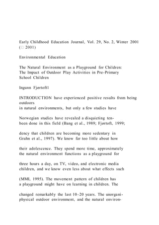 Early Childhood Education Journal, Vol. 29, No. 2, Winter 2001
Environmental Education
The Natural Environment as a Playground for Children:
The Impact of Outdoor Play Activities in Pre-Primary
School Children
Ingunn Fjørtoft1
INTRODUCTION have experienced positive results from being
outdoors
in natural environments, but only a few studies have
Norwegian studies have revealed a disquieting ten-
been done in this field (Bang et al., 1989; Fjørtoft, 1999;
dency that children are becoming more sedentary in
Grahn et al., 1997). We know far too little about how
their adolescence. They spend more time, approximately
the natural environment functions as a playground for
three hours a day, on TV, video, and electronic media
children, and we know even less about what effects such
(MMI, 1995). The movement pattern of children has
a playground might have on learning in children. The
changed remarkably the last 10–20 years. The unorgani-
physical outdoor environment, and the natural environ-
 