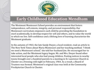 The Westmont Montessori School provides an environment that fosters
independence, self-esteem, integrity, and personal responsibility. Our
Montessori curriculum empowers each child by providing the foundation to
excel academically, to develop respect for self and others, and to value the world
in which we live. Self-confidence and a lifelong love of learning characterize the
Westmont graduate.
In the autumn of 1963, the late Sandy Dwyer, a local resident, read an article in
The New York Times about Maria Montessori and her teaching method. “I think
we need a Montessori school,” she told her husband Jim. He encouraged her to
take action, and the Westmont legacy began. Mr. and Mrs. Dwyer found other
interested local people who also had young children. Posting notices in nearby
towns brought over a hundred parents to a meeting in St. Lawrence Church in
Chester on a freezing cold night in February, 1964. As a result, a Board of
Trustees was formed. Westmont’s original class was held at the Community
Presbyterian Church in Chester.
 