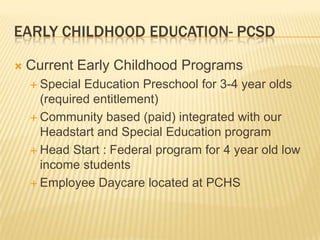 Early Childhood education- pcsd Current Early Childhood Programs Special Education Preschool for 3-4 year olds (required entitlement) Community based (paid) integrated with our Headstart and Special Education program Head Start : Federal program for 4 year old low income students Employee Daycare located at PCHS 