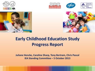 Early Childhood Education Study
Progress Report
Juliane Hencke, Caroline Sharp, Tony Bertram, Chris Pascal
IEA Standing Committee – 5 October 2013
 