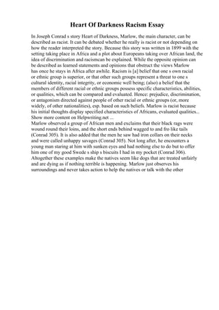 Heart Of Darkness Racism Essay
In Joseph Conrad s story Heart of Darkness, Marlow, the main character, can be
described as racist. It can be debated whether he really is racist or not depending on
how the reader interpreted the story. Because this story was written in 1899 with the
setting taking place in Africa and a plot about Europeans taking over African land, the
idea of discrimination and racismcan be explained. While the opposite opinion can
be described as learned statements and opinions that obstruct the views Marlow
has once he stays in Africa after awhile. Racism is [a] belief that one s own racial
or ethnic group is superior, or that other such groups represent a threat to one s
cultural identity, racial integrity, or economic well being; (also) a belief that the
members of different racial or ethnic groups possess specific characteristics, abilities,
or qualities, which can be compared and evaluated. Hence: prejudice, discrimination,
or antagonism directed against people of other racial or ethnic groups (or, more
widely, of other nationalities), esp. based on such beliefs. Marlow is racist because
his initial thoughts display specified characteristics of Africans, evaluated qualities...
Show more content on Helpwriting.net ...
Marlow observed a group of African men and exclaims that their black rags were
wound round their loins, and the short ends behind wagged to and fro like tails
(Conrad 305). It is also added that the men he saw had iron collars on their necks
and were called unhappy savages (Conrad 305). Not long after, he encounters a
young man staring at him with sunken eyes and had nothing else to do but to offer
him one of my good Swede s ship s biscuits I had in my pocket (Conrad 306).
Altogether these examples make the natives seem like dogs that are treated unfairly
and are dying as if nothing terrible is happening. Marlow just observes his
surroundings and never takes action to help the natives or talk with the other
 