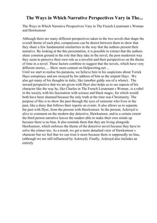 The Ways in Which Narrative Perspectives Vary in The...
The Ways in Which Narrative Perspectives Vary in The French Lieutenant s Woman
and Hawksmoor
Although there are many different perspectives taken in the two novels that shape the
overall theme of each plot, comparisons can be drawn between them to show that
they share a few fundamental similarities in the way that the authors present their
narrative. By looking at the this presentation, it is possible to extract that the authors
share common ground in the role that they take in the novel, the post modernist way
they seem to perceive their own role as a novelist and their perspectives on the theme
of time in a novel. These factors combine to suggest that the novels, which have very
different stories, ... Show more content on Helpwriting.net ...
Until we start to realise his paranoia, we believe him in his suspicions about Yorick
Hays conspiracy and are swayed by his address of him as the serpent Hays . We
also get many of his thoughts in italic, like (another giddy son of a whore) . The
inward perspective that we are given with Dyer also helps us to see aspects of his
character like the way he, like Charles in The French Lieutenant s Woman, is a rebel
in the society with his fascination with science and black magic, for which would
both have been shunned because the only truth at the time was Christianity. The
purpose of this is to show the past through the eyes of someone who lives in the
past, like a diary that follows their reports on events. It also allows us to separate
the past with Dyer, from the present with Hawksmoor. In the present, Ackroyd is
alive to comment on the modern day detective, Hawksmoor, and to a certain extent
the third person narrative leaves the readers able to make their own minds up
because there is no bias. It also reminds them that they are living alongside
Hawksmoor, which enforces the theme of the detective novel because they have to
solve the crimes too. As a result, we get a more detached view of Hawksmoor s
character but we feel that we can trust it more because there is supposedly no bias,
(although we are still influenced by Ackroyd). Finally, Ackroyd also includes an
entirely
 