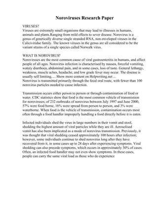 Noroviruses Research Paper
VIRUSES?
Viruses are extremely small organisms that may lead to illnesses in humans,
animals and plants.Ranging from mild effects to sever disease. Norovirus is a
genus of genetically diverse single stranded RNA, non enveloped viruses in the
Caliciviridae family. The known viruses in the genus are all considered to be the
variant strains of a single species called Norwalk virus.
WHAT IS NOROVIRUS?
Noroviruses are the most common cause of viral gastroenteritis in humans, and affect
people of all ages. Norovirus infection is characterised by nausea, forceful vomiting,
watery diarrhoea, abdominal pain, and in some cases, loss of taste. General lethargy,
weakness, muscle aches, headache, and low grade fever may occur. The disease is
usually self limiting, ... Show more content on Helpwriting.net ...
Norovirus is transmitted primarily through the fecal oral route, with fewer than 100
norovirus particles needed to cause infection.
Transmission occurs either person to person or through contamination of food or
water. CDC statistics show that food is the most common vehicle of transmission
for noroviruses; of 232 outbreaks of norovirus between July 1997 and June 2000,
57% were food borne, 16% were spread from person to person, and 3% were
waterborne. When food is the vehicle of transmission, contamination occurs most
often through a food handler improperly handling a food directly before it is eaten.
Infected individuals shed the virus in large numbers in their vomit and stool,
shedding the highest amount of viral particles while they are ill. Aerosolised
vomit has also been implicated as a mode of norovirus transmission. Previously, it
was thought that viral shedding ceased approximately 100 hours after infection;
however, some individuals continue to shed norovirus long after they have
recovered from it, in some cases up to 28 days after experiencing symptoms. Viral
shedding can also precede symptoms, which occurs in approximately 30% of cases.
Often, an infected food handler may not even show symptoms. In these cases,
people can carry the same viral load as those who do experience
 