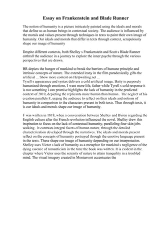 Essay on Frankenstein and Blade Runner
The notion of humanity is a picture intricately painted using the ideals and morals
that define us as human beings in contextual society. The audience is influenced by
the morals and values present through techniques in texts to paint their own image of
humanity. Our ideals and morals that differ in texts through context, scrupulously
shape our image of humanity
Despite different contexts, both Shelley s Frankenstein and Scott s Blade Runner
enthrall the audience in a journey to explore the inner psyche through the various
perspectives that are drawn.
BR depicts the hunger of mankind to break the barriers of humane principle and
intrinsic concepts of nature. The extended irony in the film paradoxically gifts the
artificial ... Show more content on Helpwriting.net ...
Tyrell s appearance and syntax delivers a cold artificial image. Batty is purposely
humanized through emotions, I want more life, father while Tyrell s cold response it
is not something I can promise highlights the lack of humanity in the predicted
context of 2019, depicting the replicants more human than human . The neglect of his
creation parallels F, urging the audience to reflect on their ideals and notions of
humanity in comparison to the characters present in both texts. Thus through texts, it
is our ideals and morals shape our image of humanity.
F was written in 1818, when a conversation between Shelley and Byron regarding the
English culture after the French revolution influenced the novel. Shelley drew this
inspiration to focus on the lack of contextual humanity, paralleling four skin jobs
walking . It contrasts integral facets of human nature, through the detailed
characterization developed through the narratives. The ideals and morals present
reflect on the concepts of humanity portrayed through the emotive language present
in the texts. These shape our image of humanity depending on our interpretation.
Shelley uses Victor s lack of humanity as a metaphor for mankind s negligence of the
dying essence of romanticism in the time the book was written. It is evident in the
chapter where Victor uses the serenity of nature to attain tranquility in a troubled
mind. The visual imagery created in Montanvert accentuates the
 