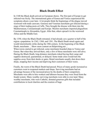 Black Death Effect
In 1348 the Black death arrived on European shores. The first part of Europe to get
infected was Sicily. The international gates of Genoa and Venice experienced the
symptoms about a year later. A lot people think the beginnings of the plague moved
westward with trade caravans. Genoese and Venetian merchants got infected during a
siege of their trading posts at Caffa. They brought the disease with them into the
Mediterranean, Constantinople and Europe. Muslim merchants imported plaguefrom
Constantinople to Alexandria, Egypt. After that, others spread it to the westward
Africa and the Middle East.
By 1350, when the Black Death retreated, it had already cut a quarter to half of the
region s population. In 1362, 1368, and 1381, The Black Death struck again and
would intermittently strike during the 18th century. In the beginning of the Black
Death, merchants ... Show more content on Helpwriting.net ...
When towns started to get infected, some merchants boarded ships to Venice and
Genoa. But when they arrived there, only a few of those merchants were still alive.
During the Black Death, long distance merchants risked having their cargo and
supplies destroyed, quarantined, or delayed. Some trade cities would turn the
supplies away from their docks or gates. Retail merchants usually shut down their
shops, stopping their income and depriving their customers of their wares.
Finally, the worst of the Black Death had passed. Prices of many goods increased as
customers went to reopened markets and shops. Surviving merchants had an
advantage because of the increased prices by the deaths of their competitors.
Merchants were able to hire workers and laborers because they were freed from the
feudal system. Many wealthy surviving merchants were able to own land. Many
wealthy merchants, who were Catholic, donated generous gifts that included
contributions to local charities and the creation of huge
 