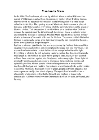 Manhunter Scene
In the 1986 film Manhunter, directed by Michael Mann, a retired FBI detective
named Will Graham is called from his seemingly perfect life of drinking beer on
the beach with his beautiful wife to assist in the investigation of a serial killer
called the tooth fairy. The opening scene of Manhunter is the camera in place of
the serial killer following his every move while he carefully tiptoes in the house of
his next victims. This exact scene is revisited later on in the film when Graham
retraces the exact steps of the killer through the victim s house in order to better
understand the motives of the killer. Michael Mann decides to use a point of view
shot in both cases of the serial killer and for Graham. The reason behind this is that
Graham is supposedly such a great detective because he can emulate the thought...
Show more content on Helpwriting.net ...
Lecktor is a former psychiatrist that was apprehended by Graham, but caused him
severe psychological distress and presumptuously forced him into retirement. The
scenes that Graham visits Lecktor in his cell are always bathed in white light.
Everything is white in the cell including Lector s clothes. For detective Graham he
must check all emotions at the door before going to see Lecktor, or else Lecktor
will use those emotions against him. Manhunter s cinematographer Dante Spinotti
artistically employs particular colors to emphasize dark emotional moods and
symbiotic parallels. Green, purple, violet and magenta recur in many scenes
involving Dollarhyde and Lecktor. For instance, when Graham looks inside Lecktor
s antiseptic white cell, discordant colors of green, purple and violet appear as the
camera pursues a subjective visual odyssey. The symbolism behind Lecktor s
abnormally white prison cell is that he himself, and Graham is forced to be
emotionless. All interactions between Graham and Lecktor are cold, calculated, and
lacking
 