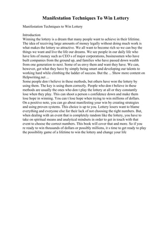 Manifestation Techniques To Win Lottery
Manifestation Techniques to Win Lottery
Introduction
Winning the lottery is a dream that many people want to achieve in their lifetime.
The idea of receiving large amounts of money legally without doing much work is
what makes the lottery so attractive. We all want to become rich so we can buy the
things we want and live the life our dreams. We see people in our daily life who
have lots of money such as CEO s of major corporations, businessmen who have
built companies from the ground up, and families who have passed down wealth
from one generation to next. Some of us envy them and want they have. We can,
however, get what they have by simply being smart and developing our talents to
working hard while climbing the ladder of success. But the ... Show more content on
Helpwriting.net ...
Some people don t believe in these methods, but others have won the lottery by
using them. The key is using them correctly. People who don t believe in these
methods are usually the ones who don t play the lottery at all or they constantly
lose when they play. This can shoot a person s confidence down and make them
lose hope in winning. You can t lose hope when trying to win millions of dollars.
On a positive note, you can go about manifesting your win by creating strategies
and using proven systems. This choice is up to you. Lottery losers want to blame
everything and everyone else for their lack of not choosing the right numbers. But,
when dealing with an event that is completely random like the lottery, you have to
take on spiritual means and analytical mindsets in order to get in touch with that
event to choose the correct numbers. This book will cover that and more. So if you
re ready to win thousands of dollars or possibly millions, it s time to get ready to play
the possibility game of a lifetime to win the lottery and change your life
 