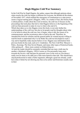 Hugh Higgins Cold War Summary
In the Cold War by Hugh Higgins, the author, argues that although opinions about
when exactly the cold war began is different for everyone, the Bolshevik Revolution
of November 1917, which marked the emergence of communism as a state power,
seems a logical starting point. (Huggins, 1993). As a matter of fact, this history book
is about politics; it talks about the event in history, the cold war. It focuses on the
proceedings that took place that led to what Higgins believes is the beginning of the
cold war then proceeds to make its way to what is the end of it.
Which then takes us to why Higgins wrote this book, to not only further his
understandings of the cold war, but also to let people read his thoughts about what
it is he believes about the cold war, how it began, when it did, the causes of its
commencement, and the occurrences after to lead to the end. Therefore, he
intended this book for scholars and the general public he wanted anyone willing to
read his book to understand why it is he thinks the cold war developed in such a
way and to hopefully make anyone believe it too. Higgins uses information from
previous books he has read, such as E. Crankshaw, The New Cold War: Moscow v.
Pekin., Keesings, The Sino Soviet Dispute, and many other types of historical books.
After getting all ... Show more content on Helpwriting.net ...
At least the reader should be constantly reminded that one man s truth may be
another s falsehood. (Higgins, 1993) it seems as if he personally leans more
towards the Soviet s side and puts his personal views in the west as if he doesn t
really root for them so he adds just a little more hatred to that side. This should have
stayed professional to make a better argument, although a good one already, could
have done it better by not showing any bias as he earlier said historians usually used
in their
 
