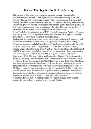 Federal Funding For Public Broadcasting
The purpose of this paper is to explore the pros and cons of the proposal to
eliminate federal funding to The Corporation for Public Broadcasting (CPB). In
doing so, first we will explore several facets of this issue including first the cost of
funding from both a governmental and taxpayer perspective. Secondly, understanding
the services provided and the audience served is integral in this discussion. Lastly, we
will consider government s role in media and education. The conversation, however,
must start with the history, values, and goals of this organization.
It was The Public Broadcasting Act of 1967 (Public Broadcasting Act of 1967), signed
into law by then President Lyndon Johnson, which created CPB, a private nonprofit
corporation. ... Show more content on Helpwriting.net ...
Furthermore, the station serves as a resource for educational material for parents and
teachers to ensure their students success (Corporation for Public Broadcasting).
Noteworthy examples include Mister Roger s Neighborhood, which aired from 1968
2001, and was funded by CPB beginning in 1970. Another childhood favorite,
Sesame Street, which first aired in 1969, and All Things Considered which premiered
in 1971. Considering the turbulent times of that era, the support of this programming
was a much needed breath of fresh air. Other programs include The Electric
Company, NOVA, Morning Edition, and Masterpiece Theater. The list is extensive
and broad reaching. Considering their worth to the communities in which we live, is
it ethical to defund this programming? Fred Rogers, of Mister Roger s Neighborhood,
also made a significant contribution to CPB. It was the year 1969 when the Senate
Subcommittee on Communications first began discussing cutting funds to CPB that
Mr. Rogers made his plea against the proposal (Corporation for Public Broadcasting).
Almost 50 years later, this same issue is again on the table. One must wonder how
detrimental cutting funds would impact the educational programming to which Mr.
Rogers was so undeniably committed. First, let s consider the cost.
Accounting for less than 1% of the government s annual budget, many smaller
stations, including those in rural areas, rely on such funding
 