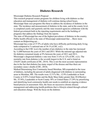 Diabetes Research
Mississippi Diabetes Research Proposal
This research proposal creates programs for children living with diabetes so that
education and management of diabetes will continue during school hours.
Mississippi State uses programs like these to address the incidence of diabetes in the
state. The incidence and measurement of diabetes in the state, and at the county level,
is completed yearly and quarterly and the state research agencies collaborate with the
federal government both in the reporting requirements and in the building of
programs that address the findings from the reports.
The state of Mississippi has one of the highest prevalence of diabetes in the country.
Public health officials in the state of Mississippi understand that ... Show more
content on Helpwriting.net ...
Mississippi has a rate of 37.9% of adults who have difficulty performing daily living
tasks compared to % national rate of 36.1% (CDC, n.d.).
According to the CDC (n.d.) the number of pre diabetics in the state has increased
by 11,000 between the years of 2011 and 2013. While the national age adjusted rate
for diabetics remained steady at 9% between the years of 2011 and 2013,
Mississippi s diagnosed diabetic s rate rose from 11.6% to 12% (CDC, n.d.). The
mortality rate from diabetes is the seventh largest in the U.S. and is listed on
234,051 death certificates (CDC, 2014). This is not the most accurate representation
due to the fact that diabetes has many sequel of the disease and thus there are
secondary cause s deaths (CDC, 2014).
Method Determining Size Community based Meridian, MS responded to the issue
of diabetes, including the percent of adults diagnosed with diabetes in surrounding
areas in Meridian, MS. The results were 12.31% Ms., 12.9% Lauderdale or Scott
County or 8.95% United States and the Body Mass Index greater than 30 (Obesity)
Ms. 35.58%, Lauderdale or Scott County 38% or United States 27.29% by prioritizing
and identifying local community health care needs to establish an ongoing evidence
based process or assessment Also, the focus on successive chronic disease
management and addressing health problems that is lifestyle related through cultural
and education change. With the focus on the diabetes
 