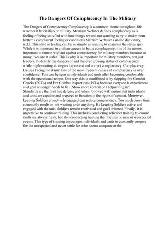The Dangers Of Complacency In The Military
The Dangers of Complacency Complacency is a common theme throughout life
whether it be civilian or military. Merriam Webster defines complacency as a
feeling of being satisfied with how things are and not wanting to try to make them
better: a complacent feeling or condition (Merriam Webster s online dictionary,
n.d.). This state or feeling can be as simple as wanting to maintain the status quo.
While it is important in civilian careers to battle complacency, it is of the utmost
important to remain vigilant against complacency for military members because so
many lives are at stake. This is why it is important for military members, not just
leaders, to identify the dangers of and the ever growing status of complacency
while implementing strategies to prevent and correct complacency. Complacency
Causes Facing the Army One of the most frequent causes of complacency is over
confidence. This can be seen in individuals and units after becoming comfortable
with the operational tempo. One way this is manifested is by skipping Pre Combat
Checks (PCCs) and Pre Combat Inspections (PCIs) because everyone is experienced
and gear no longer needs to be... Show more content on Helpwriting.net ...
Standards are the first line defense and when followed will ensure that individuals
and units are capable and prepared to function in the rigors of combat. Moreover,
keeping Soldiers proactively engaged can reduce complacency. Too much down time
commonly results in not wanting to do anything. By keeping Soldiers active and
engaged with the unit, Soldiers remain motivated and goal oriented. Finally, it is
imperative to continue training. This includes conducting refresher training to ensure
skills are always fresh, but also conducting training that focuses on new or unexpected
events. This type of training encourages individuals and units to constantly prepare
for the unexpected and never settle for what seems adequate at the
 