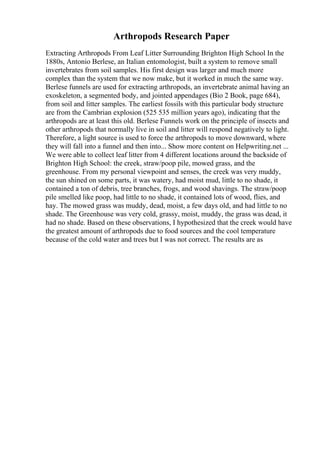Arthropods Research Paper
Extracting Arthropods From Leaf Litter Surrounding Brighton High School In the
1880s, Antonio Berlese, an Italian entomologist, built a system to remove small
invertebrates from soil samples. His first design was larger and much more
complex than the system that we now make, but it worked in much the same way.
Berlese funnels are used for extracting arthropods, an invertebrate animal having an
exoskeleton, a segmented body, and jointed appendages (Bio 2 Book, page 684),
from soil and litter samples. The earliest fossils with this particular body structure
are from the Cambrian explosion (525 535 million years ago), indicating that the
arthropods are at least this old. Berlese Funnels work on the principle of insects and
other arthropods that normally live in soil and litter will respond negatively to light.
Therefore, a light source is used to force the arthropods to move downward, where
they will fall into a funnel and then into... Show more content on Helpwriting.net ...
We were able to collect leaf litter from 4 different locations around the backside of
Brighton High School: the creek, straw/poop pile, mowed grass, and the
greenhouse. From my personal viewpoint and senses, the creek was very muddy,
the sun shined on some parts, it was watery, had moist mud, little to no shade, it
contained a ton of debris, tree branches, frogs, and wood shavings. The straw/poop
pile smelled like poop, had little to no shade, it contained lots of wood, flies, and
hay. The mowed grass was muddy, dead, moist, a few days old, and had little to no
shade. The Greenhouse was very cold, grassy, moist, muddy, the grass was dead, it
had no shade. Based on these observations, I hypothesized that the creek would have
the greatest amount of arthropods due to food sources and the cool temperature
because of the cold water and trees but I was not correct. The results are as
 