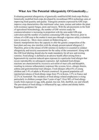 What Are The Potential Allergenicity Of Genetically...
Evaluating potential allergenicity of genetically modified (GM) food crops Preface
Genetically modified food crops developed by recombinant DNA technology aims at
improving food quantity and quality. Transgenic proteins expressed by GM crops
improve crop characteristics like nutritional value, taste, texture and endow the plant
with resistance against fungus, pests and insects. With the advancements in the field
of agricultural biotechnology, the number of GM varieties ready for
commercialization is increasing in proportion with the area under GM crop
cultivation and the number of countries consuming GM crops. However, prior to
release of a GM crop in the market it must pass through a rigorous safety evaluation
tests to ensure its... Show more content on Helpwriting.net ...
Genetic manipulations have the capacity to alter the genetic composition of the
host plant and may also interfere with the already present natural allergens2,3.
Therefore, prior to the release of GM varieties in market it is essential to conduct
allergenicity and toxicity assessments for the safety of the consumers4. Along with
this GM food labeling should also be made mandatory for all new and existing
varieties. Food allergy is defined as an adverse health effect arising from a
hypersensitivity reaction induced upon exposure to a particular food allergen that
occurs reproducibly on subsequent exposures. IgE mediated food allergic
reactions are characterized by excessive activation of mast cells and basophils,
resulting in extreme inflammatory responses like eczema, hives, allergic rhinitis,
asthma and gastrointestinal tract allergies. Food allergies affect 6% of young
children and 3 4% of adults in Western countries5. In general population self
reported prevalence of food allergy range from 5% in Korea, 3.5% in France and
22.2% in Australia6. The incidence of food allergy related anaphylaxis is rising
particularly in children younger than 5 years of age7. Over 90% of food allergy
results from exposure to egg, milk, peanut, tree nut, fish, shellfish, soy and wheat8.
The prevalence of food allergy is influenced by age, culture and dietary habits.
Regulatory guidelines for
 