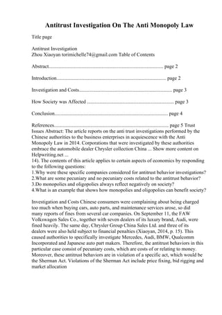 Antitrust Investigation On The Anti Monopoly Law
Title page
Antitrust Investigation
Zhou Xiaoyan torimichelle74@gmail.com Table of Contents
Abstract........................................................................................... page 2
Introduction....................................................................................... page 2
Investigation and Costs.......................................................................... page 3
How Society was Affected ..................................................................... page 3
Conclusion.......................................................................................... page 4
References........................................................................................... page 5 Trust
Issues Abstract: The article reports on the anti trust investigations performed by the
Chinese authorities to the business enterprises in acquiescence with the Anti
Monopoly Law in 2014. Corporations that were investigated by these authorities
embrace the automobile dealer Chrysler collection China ... Show more content on
Helpwriting.net ...
14). The contents of this article applies to certain aspects of economics by responding
to the following questions:
1.Why were these specific companies considered for antitrust behavior investigations?
2.What are some pecuniary and no pecuniary costs related to the antitrust behavior?
3.Do monopolies and oligopolies always reflect negatively on society?
4.What is an example that shows how monopolies and oligopolies can benefit society?
Investigation and Costs Chinese consumers were complaining about being charged
too much when buying cars, auto parts, and maintenance services arose, so did
many reports of fines from several car companies. On September 11, the FAW
Volkswagen Sales Co., together with seven dealers of its luxury brand, Audi, were
fined heavily. The same day, Chrysler Group China Sales Ltd. and three of its
dealers were also held subject to financial penalties (Xiaoyan, 2014, p. 15). This
caused authorities to specifically investigate Mercedes, Audi, BMW, Qualcomm
Incorporated and Japanese auto part makers. Therefore, the antitrust behaviors in this
particular case consist of pecuniary costs, which are costs of or relating to money.
Moreover, these antitrust behaviors are in violation of a specific act, which would be
the Sherman Act. Violations of the Sherman Act include price fixing, bid rigging and
market allocation
 