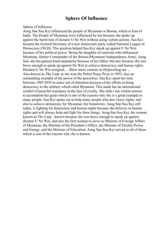 Sphere Of Influence
Sphere of Influence
Aung San Suu Kyi influenced the people of Myanmar or Burma, which is East of
India. The People of Myanmar were influenced by her because she spoke up
against the harsh rule of dictator U Ne Win without using violent actions. Suu Kyi
became the General Secretary of a new democratic party called National League of
Democracy (NLD). This position helped Suu Kyi speak up against U Ne Win
because of her political power. Being the daughter of someone who influenced
Myanmar, former Commander of the Burma (Myanmar) Independence Army, Aung
San, she has gained much popularity because of her father, but also because she was
brave enough to speak up against Ne Win to achieve democracy and human rights.
Dictator U Ne Win resigned, ... Show more content on Helpwriting.net ...
Also known as The Lady as she won the Nobel Peace Prize in 1991; also an
outstanding example of the power of the powerless. Suu Kyi spent her time
between 1989 2010 in some sort of detention because of her efforts to bring
democracy to the military which ruled Myanmar. This made her an international
symbol of peaceful resistance in the face of cruelty. She didn t use violent actions
to accomplish her goals which is one of the reasons why she is a great example to
many people. Suu Kyi spoke out to help many people who don t have rights; and
also to achieve democracy for Myanmar, her hometown. Aung San Suu Kyi still
today, is fighting for democracy and human rights because she believes in human
rights and will always help and fight for these things. Aung San Suu Kyi, the woman
known as The Lady , known because she was brave enough to speak up against
dictator U Ne Win, and also the first woman to serve as Minister of Foreign Affairs
of Myanmar, the Minister of the President s Office, the Minister of Electric Power
and Energy, and the Minister of Education; Aung San Suu Kyi served as all of these
which is one of the reasons why she is known
 