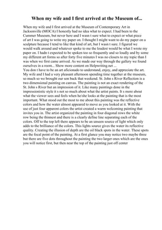 When my wife and I first arrived at the Museum of...
When my wife and I first arrived at the Museum of Contemporary Art in
Jacksonville (MOCA) I honestly had no idea what to expect. I had been to the
Cummer Museum, but never here and I wasn t sure what to expect or what piece
of art I was going to write my paper on. I thought I might want to do my paper on a
sculpture because I tend to like that kind of art, but I wasn t sure. I figured we
would walk around and whatever spoke to me the loudest would be what I wrote my
paper on. I hadn t expected to be spoken too so frequently and so loudly and by some
my different art forms so after forty five minutes I was no closers to my topic than I
was when we first came arrived. As we made our way through the gallery we found
ourselves in a room... Show more content on Helpwriting.net ...
You don t have to be an art aficionado to understand, enjoy, and appreciate the art.
My wife and I had a very pleasant afternoon spending time together at the museum,
so much so we brought our son back that weekend. St. John s River Reflection is a
two dimensional painting on canvas. The painting is not an exact rendering of the
St. John s River but an impression of it. Like many paintings done in the
impressionistic style it s not so much about what the artist paints. It s more about
what the viewer sees and feels when he/she looks at the painting that is the most
important. What stood out the most to me about this painting was the reflective
colors and how the water almost appeared to move as you looked at it. With the
use of just four apparent colors the artist created a warm welcoming painting that
invites you in. The artist organized the painting in four diagonal rows the white
row being the thinnest and there is a clearly define line separating each of the
colors. Off to the top left there appears to be an unseen source of light which only
adds to the brilliance of the colors. This lights source gives the water its reflective
quality. Creating the illusion of depth are the oil black spots in the water. These spots
are the focal point of the painting. At a first glance you may notice two maybe three
but there are five dots throughout the painting the two larger ones which are the ones
you will notice first, but then near the top of the painting just off center
 