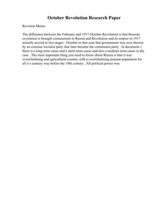 October Revolution Research Paper
Revision Memo
The difference between the February and 1917 October Revolution is that Russian
revolution is brought communism to Russia and Revolution and its empire in 1917
actually accord in two stages . October in that year that government was over thrown
by an extreme socialist party that later became the communist party . In document 1
there is a long term cause and a short term cause and also a medium term cause in the
case . The most important thing you need to know about Russia is that it was
overwhelming and agricultural country with a overwhelming peasant population for
all it s century way before the 19th century . All political power was
 