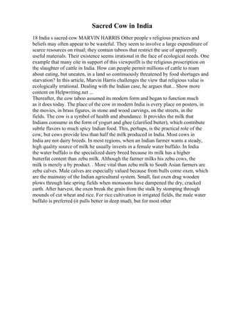 Sacred Cow in India
18 India s sacred cow MARVIN HARRIS Other people s religious practices and
beliefs may often appear to be wasteful. They seem to involve a large expenditure of
scarce resources on ritual; they contain taboos that restrict the use of apparently
useful materials. Their existence seems irrational in the face of ecological needs. One
example that many cite in support of this viewpoifJt is the religious proscription on
the slaughter of cattle in India. How can people permit millions of cattle to roam
about eating, but uneaten, in a land so continuously threatened by food shortages and
starvation? In this article, Marvin Harris challenges the view that religious value is
ecologically irrational. Dealing with the Indian case, he argues that... Show more
content on Helpwriting.net ...
Thereafter, the cow taboo assumed its modern form and began to function much
as it does today. The place of the cow in modern India is every place on posters, in
the movies, in brass figures, in stone and wood carvings, on the streets, in the
fields. The cow is a symbol of health and abundance. It provides the milk that
Indians consume in the form of yogurt and ghee (clarified butter), which contribute
subtle flavors to much spicy Indian food. This, perhaps, is the practical role of the
cow, but cows provide less than half the milk produced in India. Most cows in
India are not dairy breeds. In most regions, when an Indian farmer wants a steady,
high quality source of milk he usually invests in a female water buffalo. In India
the water buffalo is the specialized dairy breed because its milk has a higher
butterfat content than zebu milk. Although the farmer milks his zebu cows, the
milk is merely a by product. . More vital than zebu milk to South Asian farmers are
zebu calves. Male calves are especially valued because from bulls come oxen, which
are the mainstay of the Indian agricultural system. Small, fast oxen drag wooden
plows through late spring fields when monsoons have dampened the dry, cracked
earth. After harvest, the oxen break the grain from the stalk by stomping through
mounds of cut wheat and rice. For rice cultivation in irrigated fields, the male water
buffalo is preferred (it pulls better in deep mud), but for most other
 