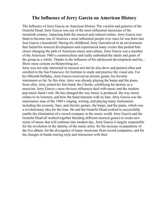 The Influence of Jerry Garcia on American History
The Influence of Jerry Garcia on American History The vocalist and guitarist of the
Grateful Dead, Jerry Garcia was one of the most influential musicians of the
twentieth century, impacting both the musical and cultural realms. Jerry Garcia was
fated to become one of America s most influential people ever since he was born into
Jose Garcia s household. During his childhood, Jerry Garcialived in an environment
that fueled his musical development and experienced many events that pushed him
closer changing the path of American music and culture. Jerry Garcia was a member
of the American 1960 s counterculture and really embodied the ideals and goals of
the group as a whole. Thanks to the influence of his adolescent development and his...
Show more content on Helpwriting.net ...
Jerry was not only interested in musical arts but he also drew and painted often and
enrolled in the San Francisco Art Institute to study and practice the visual arts. For
his fifteenth birthday, Jerry Garcia received an electric guitar, his favorite
instrument so far; by this time, Jerry was already playing the banjo and the piano.
Soon after, Jerry joined his first band, the Chords, solidifying his destiny as a
musician. Jerry Garcia s most obvious influences deal with music and the modern
pop music band s role. He has changed the way music is produced, the way music
relates to its listeners, and how the band interacts with its fans. Jerry Garcia was the
renaissance man of the 1960 s singing, writing, and playing many instruments
including the acoustic, bass, and electric guitars, the banjo, and the piano, which was
a revolutionary idea for the time. He and the Grateful Dead worked to successfully
enable the elimination of a record company in the music world. Jerry Garcia and the
Grateful Dead all worked together blending different musical genres to create new
styles of music that will continue into modern day. Jerry Garcia is largely responsible
for the revolution in the identity of the music artist, for the increase in popularity of
the live album, for the divergence of many musicians from record companies, and for
the changes in bands touring style and interaction with their
 
