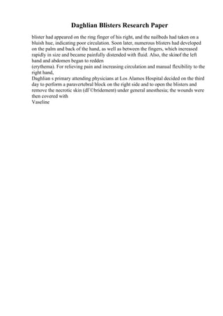 Daghlian Blisters Research Paper
blister had appeared on the ring finger of his right, and the nailbeds had taken on a
bluish hue, indicating poor circulation. Soon later, numerous blisters had developed
on the palm and back of the hand, as well as between the fingers, which increased
rapidly in size and became painfully distended with fluid. Also, the skinof the left
hand and abdomen began to redden
(erythema). For relieving pain and increasing circulation and manual flexibility to the
right hand,
Daghlian s primary attending physicians at Los Alamos Hospital decided on the third
day to perform a paravertebral block on the right side and to open the blisters and
remove the necrotic skin (dГ©bridement) under general anesthesia; the wounds were
then covered with
Vaseline
 