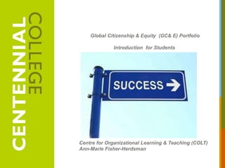 Global Citizenship & Equity (GC& E) Portfolio

             Introduction for Students




Centre for Organizational Learning & Teaching (COLT)
Ann-Marie Fisher-Herdsman
 