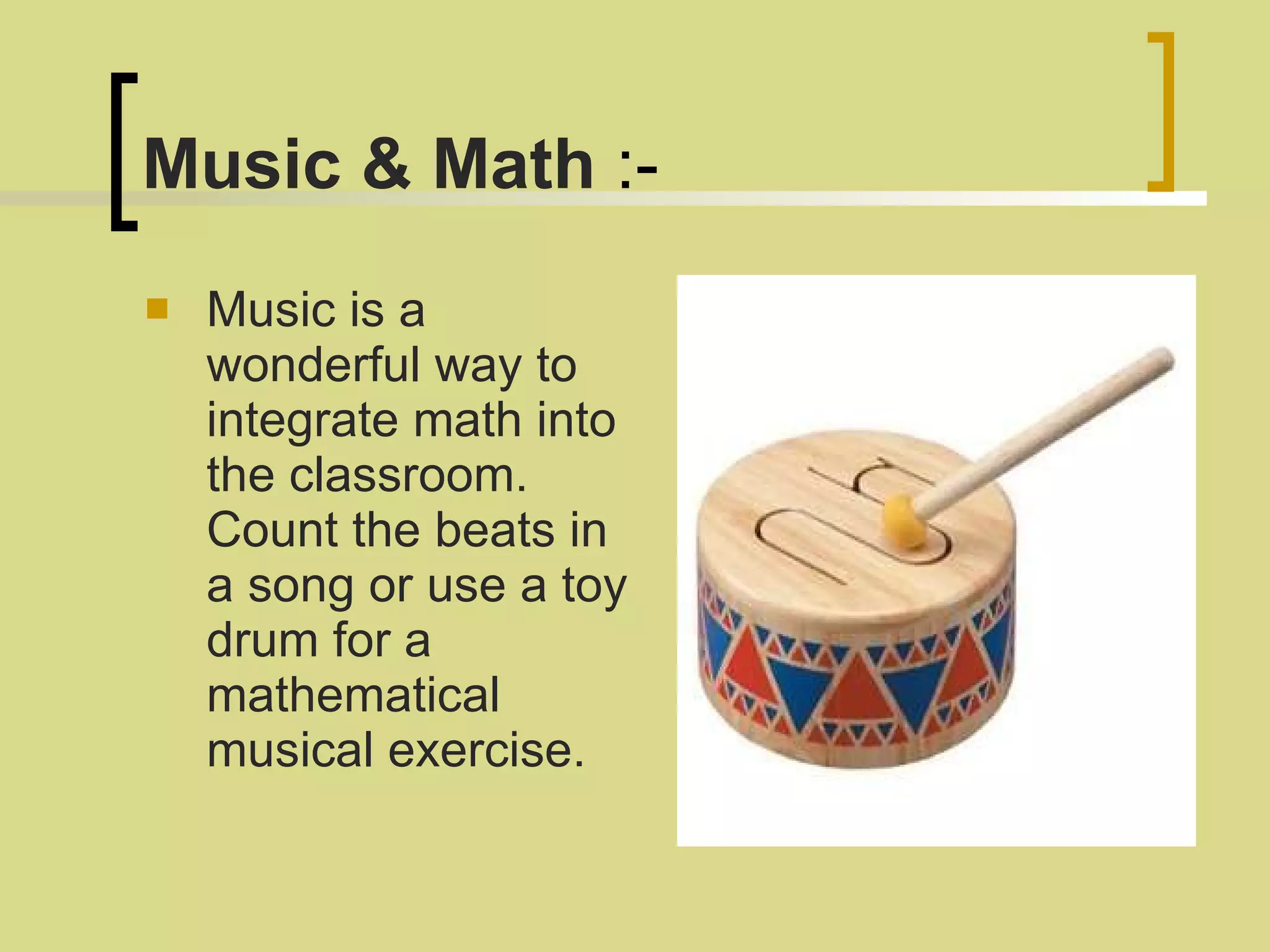 Music & Math  :- Music is a wonderful way to integrate math into the classroom. Count the beats in a song or use a toy drum for a mathematical musical exercise.  