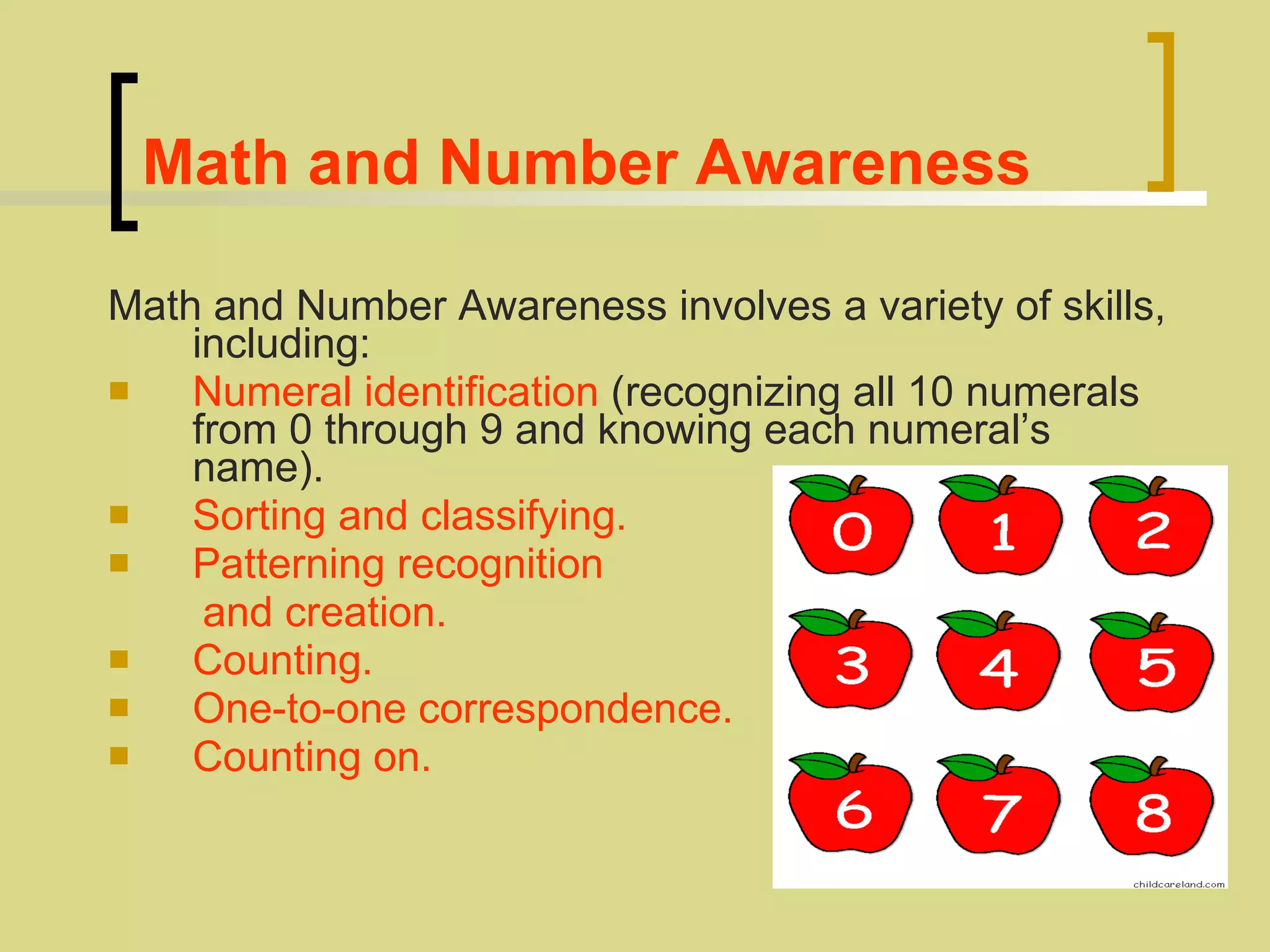 Math and Number Awareness Math and Number Awareness involves a variety of skills, including:   Numeral identification  (recognizing all 10 numerals from 0 through 9 and knowing each numeral’s name).  Sorting and classifying.  Patterning recognition  and creation.   Counting.   One-to-one correspondence.   Counting on.  