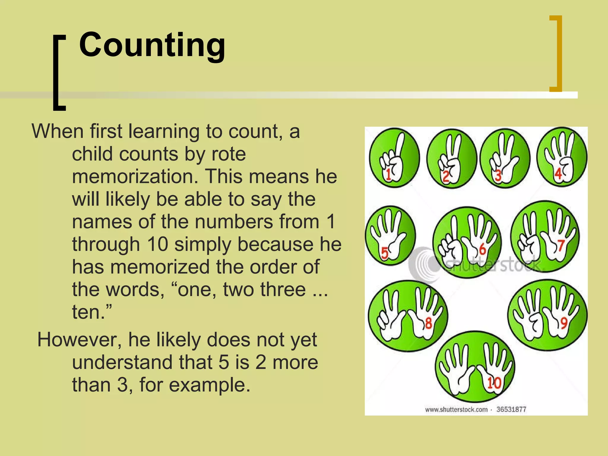   Counting When first learning to count, a child counts by rote memorization. This means he will likely be able to say the names of the numbers from 1 through 10 simply because he has memorized the order of the words, “one, two three ... ten.” However, he likely does not yet understand that 5 is 2 more than 3, for example.   