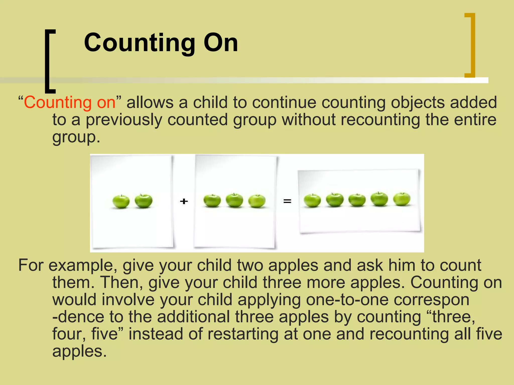   Counting On “ Counting on ” allows a child to continue counting objects added to a previously counted group without recounting the entire group. For example, give your child two apples and ask him to count them. Then, give your child three more apples. Counting on would involve your child applying one-to-one correspon -dence to the additional three apples by counting “three, four, five” instead of restarting at one and recounting all five apples. 