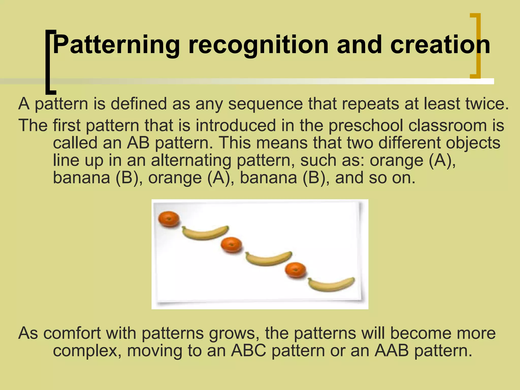     Patterning recognition and creation A pattern is defined as any sequence that repeats at least twice.   The first pattern that is introduced in the preschool classroom is called an AB pattern. This means that two different objects line up in an alternating pattern, such as: orange (A), banana (B), orange (A), banana (B), and so on. As comfort with patterns grows, the patterns will become more complex, moving to an ABC pattern or an AAB pattern. 